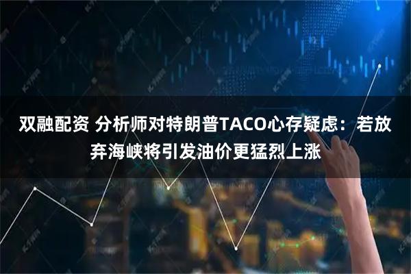 双融配资 分析师对特朗普TACO心存疑虑：若放弃海峡将引发油价更猛烈上涨