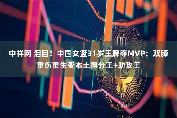 中祥网 泪目！中国女篮31岁王牌夺MVP：双膝重伤重生变本土得分王+助攻王