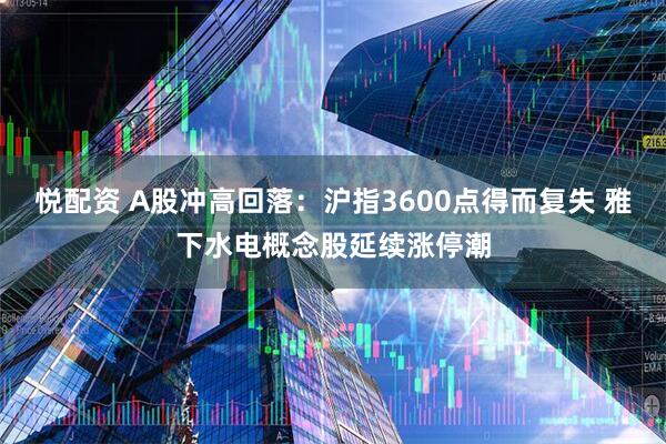 悦配资 A股冲高回落：沪指3600点得而复失 雅下水电概念股延续涨停潮