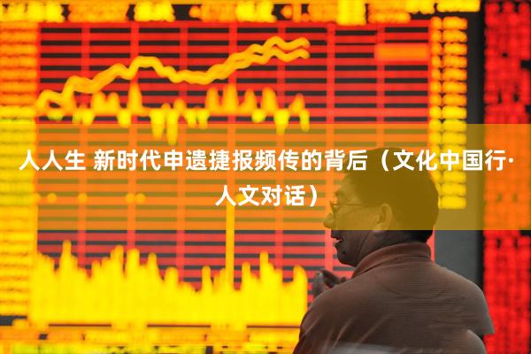 人人生 新时代申遗捷报频传的背后（文化中国行·人文对话）