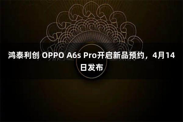 鸿泰利创 OPPO A6s Pro开启新品预约，4月14日发布